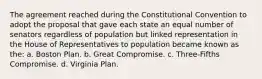 The agreement reached during the Constitutional Convention to adopt the proposal that gave each state an equal number of senators regardless of population but linked representation in the House of Representatives to population became known as the: a. Boston Plan. b. Great Compromise. c. Three-Fifths Compromise. d. Virginia Plan.