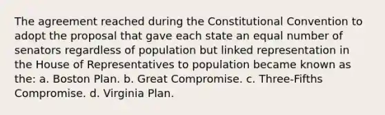 The agreement reached during the Constitutional Convention to adopt the proposal that gave each state an equal number of senators regardless of population but linked representation in the House of Representatives to population became known as the: a. Boston Plan. b. Great Compromise. c. Three-Fifths Compromise. d. Virginia Plan.