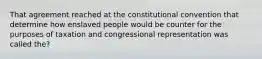 That agreement reached at the constitutional convention that determine how enslaved people would be counter for the purposes of taxation and congressional representation was called the?