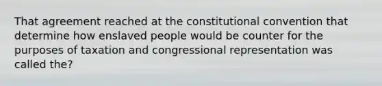 That agreement reached at the constitutional convention that determine how enslaved people would be counter for the purposes of taxation and congressional representation was called the?