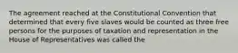 The agreement reached at the Constitutional Convention that determined that every five slaves would be counted as three free persons for the purposes of taxation and representation in the House of Representatives was called the