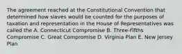 The agreement reached at the Constitutional Convention that determined how slaves would be counted for the purposes of taxation and representation in the House of Representatives was called the A. Connecticut Compromise B. Three-Fifths Compromise C. Great Compromise D. Virginia Plan E. New Jersey Plan