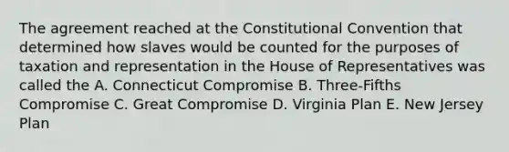 The agreement reached at the Constitutional Convention that determined how slaves would be counted for the purposes of taxation and representation in the House of Representatives was called the A. Connecticut Compromise B. Three-Fifths Compromise C. Great Compromise D. Virginia Plan E. New Jersey Plan