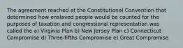 The agreement reached at the Constitutional Convention that determined how enslaved people would be counted for the purposes of taxation and congressional representation was called the a) Virginia Plan b) New Jersey Plan c) Connecticut Compromise d) Three-fifths Compromise e) Great Compromise