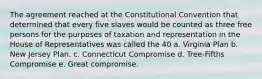 The agreement reached at the Constitutional Convention that determined that every five slaves would be counted as three free persons for the purposes of taxation and representation in the House of Representatives was called the 40 a. Virginia Plan b. New Jersey Plan. c. Connecticut Compromise d. Tree-Fifths Compromise e. Great compromise.