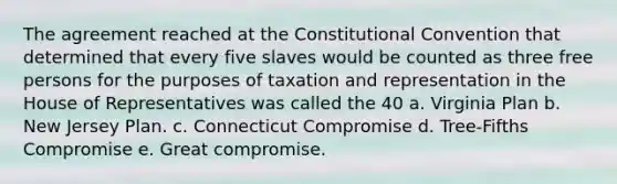 The agreement reached at the Constitutional Convention that determined that every five slaves would be counted as three free persons for the purposes of taxation and representation in the House of Representatives was called the 40 a. Virginia Plan b. New Jersey Plan. c. Connecticut Compromise d. Tree-Fifths Compromise e. Great compromise.