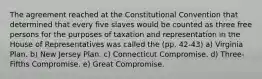 The agreement reached at the Constitutional Convention that determined that every five slaves would be counted as three free persons for the purposes of taxation and representation in the House of Representatives was called the (pp. 42-43) a) Virginia Plan. b) New Jersey Plan. c) Connecticut Compromise. d) Three-Fifths Compromise. e) Great Compromise.