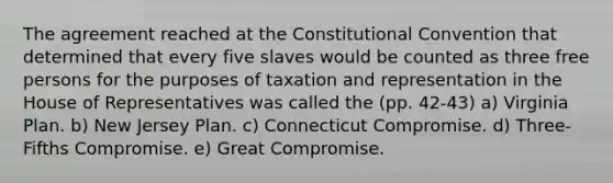 The agreement reached at the Constitutional Convention that determined that every five slaves would be counted as three free persons for the purposes of taxation and representation in the House of Representatives was called the (pp. 42-43) a) Virginia Plan. b) New Jersey Plan. c) Connecticut Compromise. d) Three-Fifths Compromise. e) Great Compromise.