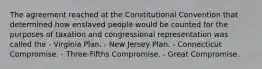 The agreement reached at the Constitutional Convention that determined how enslaved people would be counted for the purposes of taxation and congressional representation was called the - Virginia Plan. - New Jersey Plan. - Connecticut Compromise. - Three-Fifths Compromise. - Great Compromise.