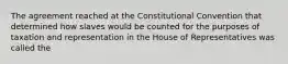 The agreement reached at the Constitutional Convention that determined how slaves would be counted for the purposes of taxation and representation in the House of Representatives was called the