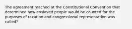 The agreement reached at the Constitutional Convention that determined how enslaved people would be counted for the purposes of taxation and congressional representation was called?