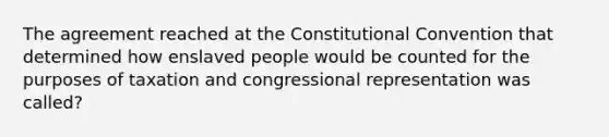 The agreement reached at the Constitutional Convention that determined how enslaved people would be counted for the purposes of taxation and congressional representation was called?