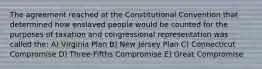 The agreement reached at the Constitutional Convention that determined how enslaved people would be counted for the purposes of taxation and congressional representation was called the: A) Virginia Plan B) New Jersey Plan C) Connecticut Compromise D) Three-Fifths Compromise E) Great Compromise