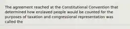 The agreement reached at the Constitutional Convention that determined how enslaved people would be counted for the purposes of taxation and congressional representation was called the