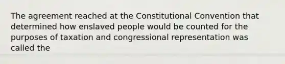 The agreement reached at the Constitutional Convention that determined how enslaved people would be counted for the purposes of taxation and congressional representation was called the