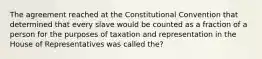 The agreement reached at the Constitutional Convention that determined that every slave would be counted as a fraction of a person for the purposes of taxation and representation in the House of Representatives was called the?