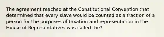 The agreement reached at the Constitutional Convention that determined that every slave would be counted as a fraction of a person for the purposes of taxation and representation in the House of Representatives was called the?