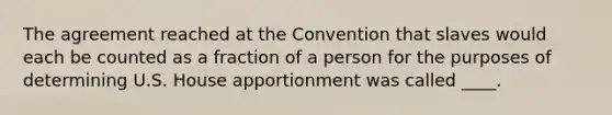 The agreement reached at the Convention that slaves would each be counted as a fraction of a person for the purposes of determining U.S. House apportionment was called ____.