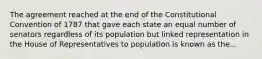 The agreement reached at the end of the Constitutional Convention of 1787 that gave each state an equal number of senators regardless of its population but linked representation in the House of Representatives to population is known as the...