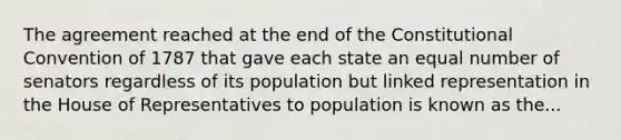 The agreement reached at the end of the Constitutional Convention of 1787 that gave each state an equal number of senators regardless of its population but linked representation in the House of Representatives to population is known as the...