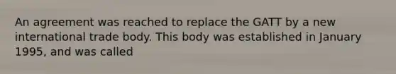 An agreement was reached to replace the GATT by a new international trade body. This body was established in January 1995, and was called