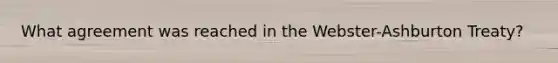 What agreement was reached in the Webster-Ashburton Treaty?