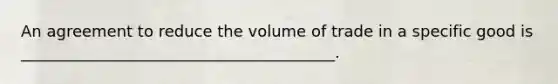 An agreement to reduce the volume of trade in a specific good is ________________________________________.