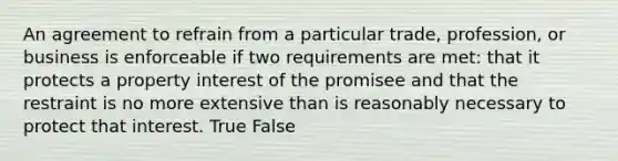 An agreement to refrain from a particular trade, profession, or business is enforceable if two requirements are met: that it protects a property interest of the promisee and that the restraint is no more extensive than is reasonably necessary to protect that interest. True False