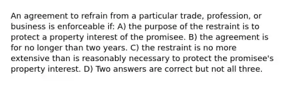 An agreement to refrain from a particular trade, profession, or business is enforceable if: A) the purpose of the restraint is to protect a property interest of the promisee. B) the agreement is for no longer than two years. C) the restraint is no more extensive than is reasonably necessary to protect the promisee's property interest. D) Two answers are correct but not all three.