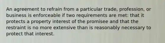 An agreement to refrain from a particular trade, profession, or business is enforceable if two requirements are met: that it protects a property interest of the promisee and that the restraint is no more extensive than is reasonably necessary to protect that interest.