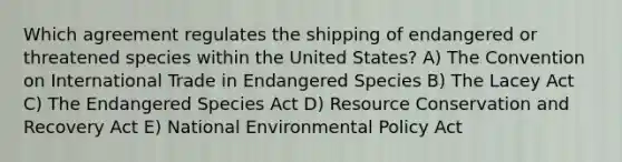 Which agreement regulates the shipping of endangered or threatened species within the United States? A) The Convention on International Trade in Endangered Species B) The Lacey Act C) The Endangered Species Act D) Resource Conservation and Recovery Act E) National Environmental Policy Act