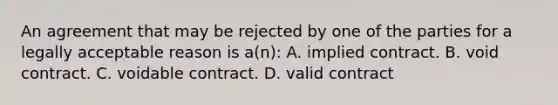 An agreement that may be rejected by one of the parties for a legally acceptable reason is a(n): A. implied contract. B. void contract. C. voidable contract. D. valid contract