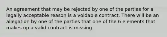 An agreement that may be rejected by one of the parties for a legally acceptable reason is a voidable contract. There will be an allegation by one of the parties that one of the 6 elements that makes up a valid contract is missing