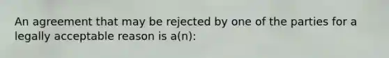 An agreement that may be rejected by one of the parties for a legally acceptable reason is a(n):