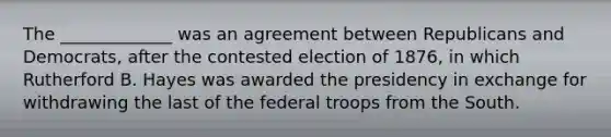 The _____________ was an agreement between Republicans and Democrats, after the contested election of 1876, in which Rutherford B. Hayes was awarded the presidency in exchange for withdrawing the last of the federal troops from the South.