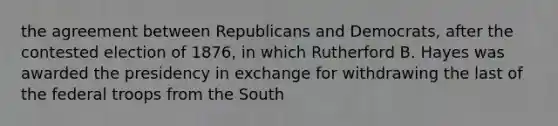 the agreement between Republicans and Democrats, after the contested election of 1876, in which Rutherford B. Hayes was awarded the presidency in exchange for withdrawing the last of the federal troops from the South