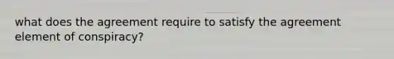 what does the agreement require to satisfy the agreement element of conspiracy?