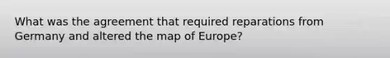 What was the agreement that required reparations from Germany and altered the map of Europe?