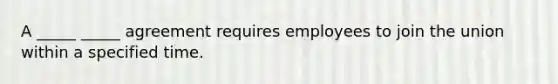 A _____ _____ agreement requires employees to join the union within a specified time.