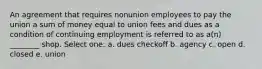 An agreement that requires nonunion employees to pay the union a sum of money equal to union fees and dues as a condition of continuing employment is referred to as a(n) ________ shop. Select one: a. dues checkoff b. agency c. open d. closed e. union