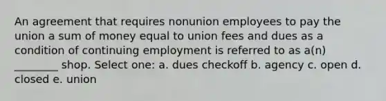 An agreement that requires nonunion employees to pay the union a sum of money equal to union fees and dues as a condition of continuing employment is referred to as a(n) ________ shop. Select one: a. dues checkoff b. agency c. open d. closed e. union