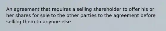 An agreement that requires a selling shareholder to offer his or her shares for sale to the other parties to the agreement before selling them to anyone else