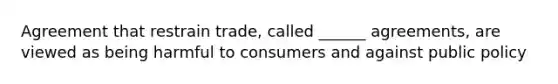 Agreement that restrain trade, called ______ agreements, are viewed as being harmful to consumers and against public policy