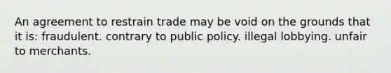 An agreement to restrain trade may be void on the grounds that it is: fraudulent. contrary to public policy. illegal lobbying. unfair to merchants.