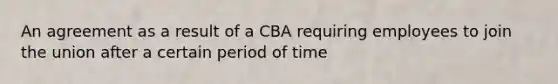 An agreement as a result of a CBA requiring employees to join the union after a certain period of time