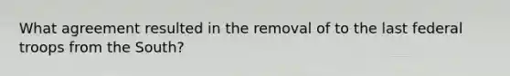What agreement resulted in the removal of to the last federal troops from the South?