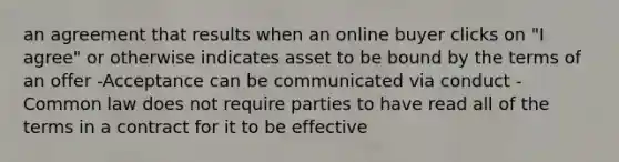 an agreement that results when an online buyer clicks on "I agree" or otherwise indicates asset to be bound by the terms of an offer -Acceptance can be communicated via conduct -Common law does not require parties to have read all of the terms in a contract for it to be effective