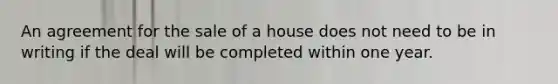 An agreement for the sale of a house does not need to be in writing if the deal will be completed within one year.