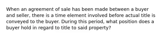 When an agreement of sale has been made between a buyer and seller, there is a time element involved before actual title is conveyed to the buyer. During this period, what position does a buyer hold in regard to title to said property?