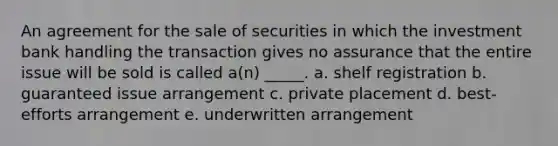 An agreement for the sale of securities in which the investment bank handling the transaction gives no assurance that the entire issue will be sold is called a(n) _____. a. shelf registration b. guaranteed issue arrangement c. private placement d. best-efforts arrangement e. underwritten arrangement